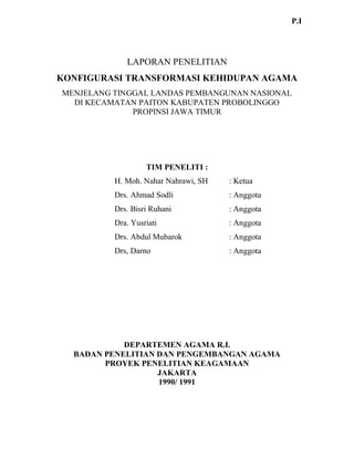 LAPORAN PENELITIAN
KONFIGURASI TRANSFORMASI KEHIDUPAN AGAMA
MENJELANG TINGGAL LANDAS PEMBANGUNAN NASIONAL
DI KECAMATAN PAITON KABUPATEN PROBOLINGGO
PROPINSI JAWA TIMUR
TIM PENELITI :
H. Moh. Nahar Nahrawi, SH : Ketua
Drs. Ahmad Sodli : Anggota
Drs. Bisri Ruhani : Anggota
Dra. Yusriati : Anggota
Drs. Abdul Mubarok : Anggota
Drs, Darno : Anggota
DEPARTEMEN AGAMA R.I.
BADAN PENELITIAN DAN PENGEMBANGAN AGAMA
PROYEK PENELITIAN KEAGAMAAN
JAKARTA
1990/ 1991
P.I
 