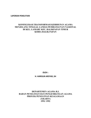 LAPORAN PENELITIAN
KONFIGURASI TRANSFORMASI KEHIDUPAN AGAMA
MENJELANG TINGGAL LANDAS PEMBANGUNAN NASIONAL
DI KEL. LAMARU KEC. BALIKPAPAN TIMUR
KODIA BALIK PAPAN
OLEH :
H. HARISUN ARSYAD, SH
DEPARTEMEN AGAMA R.I.
BADAN PENELITIAN DAN PENGEMBANGAN AGAMA
PROYEK PENELITIAN KEAGAMAAN
JAKARTA
1991/ 1992
 