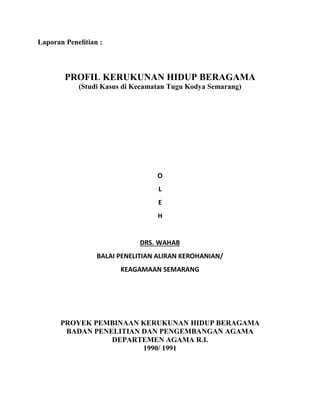 Laporan Penelitian :
PROFIL KERUKUNAN HIDUP BERAGAMA
(Studi Kasus di Kecamatan Tugu Kodya Semarang)
O
L
E
H
DRS. WAHAB
BALAI PENELITIAN ALIRAN KEROHANIAN/
KEAGAMAAN SEMARANG
PROYEK PEMBINAAN KERUKUNAN HIDUP BERAGAMA
BADAN PENELITIAN DAN PENGEMBANGAN AGAMA
DEPARTEMEN AGAMA R.I.
1990/ 1991
 