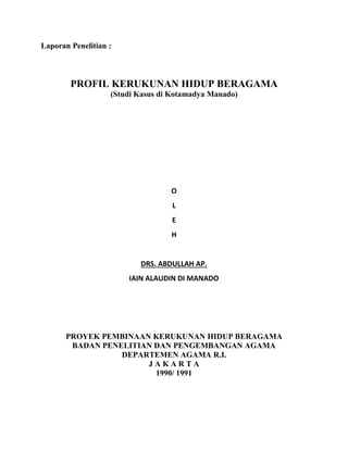 Laporan Penelitian :
PROFIL KERUKUNAN HIDUP BERAGAMA
(Studi Kasus di Kotamadya Manado)
O
L
E
H
DRS. ABDULLAH AP.
IAIN ALAUDIN DI MANADO
PROYEK PEMBINAAN KERUKUNAN HIDUP BERAGAMA
BADAN PENELITIAN DAN PENGEMBANGAN AGAMA
DEPARTEMEN AGAMA R.I.
J A K A R T A
1990/ 1991
 
