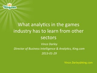What	
  analy)cs	
  in	
  the	
  games	
  
industry	
  has	
  to	
  learn	
  from	
  other	
  
                 sectors	
  
                               Vince	
  Darley	
  
Director	
  of	
  Business	
  Intelligence	
  &	
  Analy6cs,	
  King.com	
  
                               2013-­‐01-­‐29	
  
                                      	
  
                                                     Vince.Darley@king.com
 