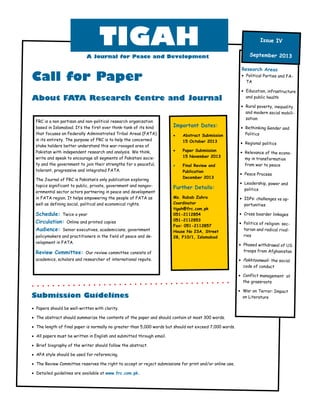 Call for Paper
About FATA Research Centre and Journal
 Papers should be well-written with clarity.
 The abstract should summarize the contents of the paper and should contain at most 300 words.
 The length of final paper is normally no greater than 5,000 words but should not exceed 7,000 words.
 All papers must be written in English and submitted through email.
 Brief biography of the writer should follow the abstract.
 APA style should be used for referencing.
 The Review Committee reserves the right to accept or reject submissions for print and/or online use.
 Detailed guidelines are available at www.frc.com.pk.
Research Areas
 Political Parties and FA-
TA
 Education, infrastructure
and public health
 Rural poverty, inequality
and modern social mobili-
zation
 Rethinking Gender and
Politics
 Regional politics
 Relevance of the econo-
my in transformation
from war to peace
 Peace Process
 Leadership, power and
politics
 IDPs: challenges vs op-
portunities
 Cross boarder linkages
 Politics of religion: sec-
tarian and radical rival-
ries
 Phased withdrawal of US
troops from Afghanistan
 Pakhtoonwali- the social
code of conduct
 Conflict management at
the grassroots
 War on Terror: Impact
on Literature
Important Dates:
 Abstract Submission
15 October 2013
 Paper Submission
15 November 2013
 Final Review and
Publication
December 2013
Further Details:
Ms. Rubab Zahra
Coordinator
tigah@frc.com.pk
051-2112854
051-2112853
Fax: 051-2112857
House No 23A, Street
28, F10/1, Islamabad
Submission Guidelines
September 2013
Issue IV
TIGAH
A Journal for Peace and Development
FRC is a non partisan and non-political research organization
based in Islamabad. It’s the first ever think-tank of its kind
that focuses on Federally Administrated Tribal Areas (FATA)
in its entirety. The purpose of FRC is to help the concerned
stake holders better understand this war-ravaged area of
Pakistan with independent research and analysis. We think,
write and speak to encourage all segments of Pakistani socie-
ty and the government to join their strengths for a peaceful,
tolerant, progressive and integrated FATA.
The Journal of FRC is Pakistan’s only publication exploring
topics significant to public, private, government and nongov-
ernmental sector actors partnering in peace and development
in FATA region. It helps empowering the people of FATA as
well as defining social, political and economical rights.
Schedule: Twice a year
Circulation: Online and printed copies
Audience: Senior executives, academicians, government
policymakers and practitioners in the field of peace and de-
velopment in FATA.
Review Committee: Our review committee consists of
academics, scholars and researcher of international repute.
 