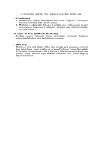 c. Menciptakan Lapangan Kerja yang dapat menampung Tenaga kerja.
VI. PENGALAMAN.
a. Melaksanakan Program Pembelajaran Keaksaraan Fungsional di Kabupaten
Halmahera Utara dan Kota Tidore Kepulauan.
b. Melakukan pendampingan terhadap 4 lembaga yang melaksanakan program
pemberantasan buta aksara di Kabupaten Halmahera Utara, Halmahera Selatan
dan Kota Ternate.
VII. KEGIATAN YANG SEDANG DILAKSANAKAN.
Lembaga sedang melakukan proses pembelajaran keaksaraan fungsional
dikabupaten halmahera utara dan kota tidore kepulauan.
f. Mitra Kerja.
Rekrutmen mitra kerja adalah institusi atau lembaga yang diharapkan menerima
hasil didik ( Output ) dalam pelatihan ini. Lembaga Pendidikan Terpadu Masyarakat (
LPTM ) akan bermitra dengan 4 SD, 4 SMP dan 2 SMA sedangkan untuk hasil didik
(Output) bidang pertanian dapat dilakukan pemasaran hasil produsi langsung
kepada masyarakat.
 
