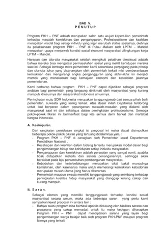 BAB V.
P E N U T U P
Program PKH – PNF adalah merupakan salah satu wujud kepedulian pemerintah
terhadap masalah kemiskinan dan pengangguran. Profesionalisme dan keahlian
merupakan modal bagi setiap individu yang ingin merubah status sosialnya, olehnya
itu pelaksanaan program PKH – PNF di Pulau Makian oleh LPTM – Mandiri
merupakan upaya menjawab kondisi sosial ekonomi masyarakat dilingkungan kerja
LPTM – Mandiri.
Harapan dan cita-cita masyarakat setelah mengikuti pelatihan dimaksud adalah
bahwa mereka bisa mengatasi permasalahan sosial yang melilit kehidupan mereka
saat ini. Sebagai lembaga mitra pemerintah kami senantiasa perpegang pada prinsip
dan cita-cita luhur yang dicanangkan oleh pemerintah terkait misi pemberantasan
kemiskinan dan mengurangi angka pengangguran yang akhir-akhir ini menjadi
momok yang menakutkan bagi kemajuan ekonomi dan kestabilan jalannya
pemerintahan.
Kami berharap bahwa program PKH – PNF dapat dijadikan sebagai program
andalan bagi pemerintah yang langsung dinikmati oleh masyarakat yang kurang
mampuh khususnya dan masyarakat indonesia umumnya.
Peningkatan mutu SDM Indonesia merupakan tanggungjawab dari semua pihak baik
pemerintah, suwasta yang saling terkait. Atas dasar inilah Depdiknas terdorong
untuk ikut berperan dalam penanganan masalah-masalah yang dialami oleh
masyarakat saat ini dan sekaligus dalam peningkatan profesionalisme. Semoga
pokok-pokok fikiran ini bermanfaat bagi kita semua demi harkat dan martabat
bangsa Indonesia.
A. Kesimpulan.
Dari rangkaian penjelasan singkat isi proposal ini maka dapat disimpulkan
beberapa pokok-pokok pikiran yang tertuang didalamnya yaitu :
- Program PKH – PNF di canagkan oleh Pemerintah lewat Departemen
Pendidikan Nasional .
- Kecakapan dan keahlian dalam bidang tertentu merupakan modal dasar bagi
pengembangan hidup dan kehidupan setiap individu masyarakat.
- Pengangguran dan kemiskinan adalah persoalan yang sangat rumit, apabila
tidak didapatkan metoda dan sistem penanganannya, sehingga akan
berakibat pada laju pertumbuhan pembangunan masyarakat.
- Kebodohan dan keterbelakangan merupakan cikal bakal munculnya
kemiskinan, oleh karenanya maka untuk memerangi kemiskinan kebodohan
merupakan musuh utama yang harus diberantas
- Pemerintah maupun swasta memiliki tanggungjawab yang seimbang terhadap
peningkatan kualitas hidup masyarakat yang dianggap kurang cakap dan
kurang mampuh.
B. S a r a n.
Sebagai elemen yang memiliki tanggungjawab terhadap kondisi sosial
masyarakat secara umum, maka ada beberapa saran yang perlu kami
sampaikan lewat proposal ini antara lain :
- Bahwa suatu program bisa berhasil apabila didukung oleh fasilitas sarana dan
prasarana yang cukup memadai, untuk itu maka kedepan diharapkan
Porgram PKH – PNF dapat menciptakan sarana yang layak bagi
pengembangan warga belajar baik oleh program PKH-PNF maupun program
lainnya yang terkait.
 