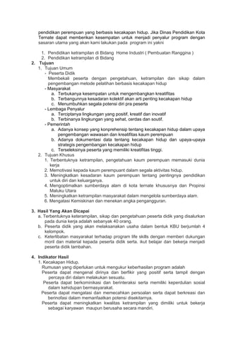pendidikan perempuan yang berbasis kecakapan hidup. Jika Dinas Pendidikan Kota
Ternate dapat memberikan kesempatan untuk menjadi penyalur program dengan
sasaran utama yang akan kami lakukan pada program ini yakni
1. Pendidikan ketrampilan di Bidang Home Industri ( Pembuatan Ranggina )
2. Pendidikan ketrampilan di Bidang
2. Tujuan
1. Tujuan Umum
- Peserta Didik
Membekali peserta dengan pengetahuan, ketrampilan dan sikap dalam
pengembangan metode pelatihan berbasis kecakapan hidup
- Masyarakat
a. Terbukanya kesempatan untuk mengembangkan kreatifitas
b. Terbangunnya kesadaran kolektif akan arti penting kecakapan hidup
c. Menumbuhkan segala potensi diri pra peserta
- Lembaga Penyalur
a. Terciptanya lingkungan yang positif, kreatif dan inovatif
b. Terbinanya lingkungan yang sehat, cerdas dan soutif.
- Pemerintah
a. Adanya konsep yang konprehensip tentang kecakapan hidup dalam upaya
pengembangan wawasan dan kreatifitas kaum perempuan
b. Adanya dokumentasi data tentang kecakapan hidup dan upaya-upaya
strategis pengembangan kecakapan hidup
c. Terseleksinya peserta yang memiliki kreatifitas tinggi.
2. Tujuan Khusus
1. Terbentuknya ketrampilan, pengetahuan kaum perempuan memasuki dunia
kerja
2. Memotivasi kepada kaum perempuant dalam segala aktivitas hidup.
3. Meningkatkan kesadaran kaum perempuan tentang pentingnya pendidikan
untuk diri dan keluarganya.
4. Mengoptimalkan sumberdaya alam di kota ternate khususnya dan Propinsi
Maluku Utara
5. Meningkatkan ketrampilan masyarakat dalam mengelola sumberdaya alam.
6. Mengatasi Kemiskinan dan menekan angka pengangguran.
3. Hasil Yang Akan Dicapai
a. Terbentuknya keterampilan, sikap dan pengetahuan peserta didik yang disalurkan
pada dunia kerja adalah sebanyak 40 orang.
b. Peserta didik yang akan melaksanakan usaha dalam bentuk KBU berjumlah 4
kelompok.
c. Keterlibatan masyarakat terhadap program life skills dengan memberi dukungan
moril dan material kepada peserta didik serta. ikut belajar dan bekerja menjadi
peserta didik tambahan.
4. Indikator Hasil
1. Kecakapan Hidup.
Rumusan yang diperlukan untuk mengukur keberhasilan program adalah
Peserta dapat mengenal dirinya dan berfikir yang positif serta tampil dengan
percaya diri dalam melakukan sesuatu.
Peserta dapat berkominikasi dan berinteraksi serta memiliki keperdulian sosial
dalam kehidupan bermasyarakat.
Peserta dapat mengatasi dan memecahkan persoalan serta dapat berkreasi dan
berinofasi dalam memanfaatkan potensi disekitarnya.
Peserta dapat meningkatkan kwalitas ketrampilan yang dimiliki untuk bekerja
sebagai karyawan maupun berusaha secara mandiri.
 