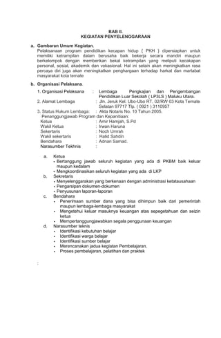 BAB II.
KEGIATAN PENYELENGGARAAN
a. Gambaran Umum Kegiatan.
Pelaksanaan program pendidikan kecapan hidup { PKH } dipersiapkan untuk
memiliki ketrampilan dalam berusaha baik bekerja secara mandiri maupun
berkelompok dengan memberikan bekal ketrampilan yang meliputi kecakapan
personal, sosial, akademik dan vokasional. Hal ini selain akan meningkatkan rasa
percaya diri juga akan meningkatkan penghargaan terhadap harkat dan martabat
masyarakat kota ternate
b. Organisasi Pelaksana.
1. Organisasi Pelaksana : Lembaga Pengkajian dan Pengembangan
Pendidikan Luar Sekolah ( LP3LS ) Maluku Utara.
2. Alamat Lembaga : Jln. Jeruk Kel. Ubo-Ubo RT. 02/RW 03 Kota Ternate
Selatan 97717 Tlp. ( 0921 ) 3110957
3. Status Hukum Lembaga: : Akta Notaris No. 10 Tahun 2005.
Penanggungjawab Program dan Kepanitiaan:
Ketua : Amir Hamjah, S.Pd
Wakil Ketua : Irwan Haruna
Sekertaris : Noch Umrah
Wakil sekertaris : Halid Sahdin
Bendahara : Adnan Samad.
Narasumber Tekhnis :
a. Ketua
 Bertanggung jawab seluruh kegiatan yang ada di PKBM baik keluar
maupun kedalam
 Mengkoordinasikan seluruh kegiatan yang ada di LKP
b. Sekretaris
 Menyelenggarakan yang berkenaan dengan administrasi ketatausahaan
 Pengarsipan dokumen-dokumen
 Penyusunan laporan-laporan
c. Bendahara
 Penerimaan sumber dana yang bisa dihimpun baik dari pemerintah
maupun lembaga-lembaga masyarakat
 Mengetehui keluar masuknya keuangan atas sepegetahuan dan seizin
ketua
 Mempertanggungjawabkan segala penggunaan keuangan
d. Narasumber teknis
 Identifikasi kebutuhan belajar
 Identifikasi warga belajar
 Identifikasi sumber belajar
 Merencanakan jadua kegiatan Pembelajaran.
 Proses pembelajaran, pelatihan dan praktek
:
 