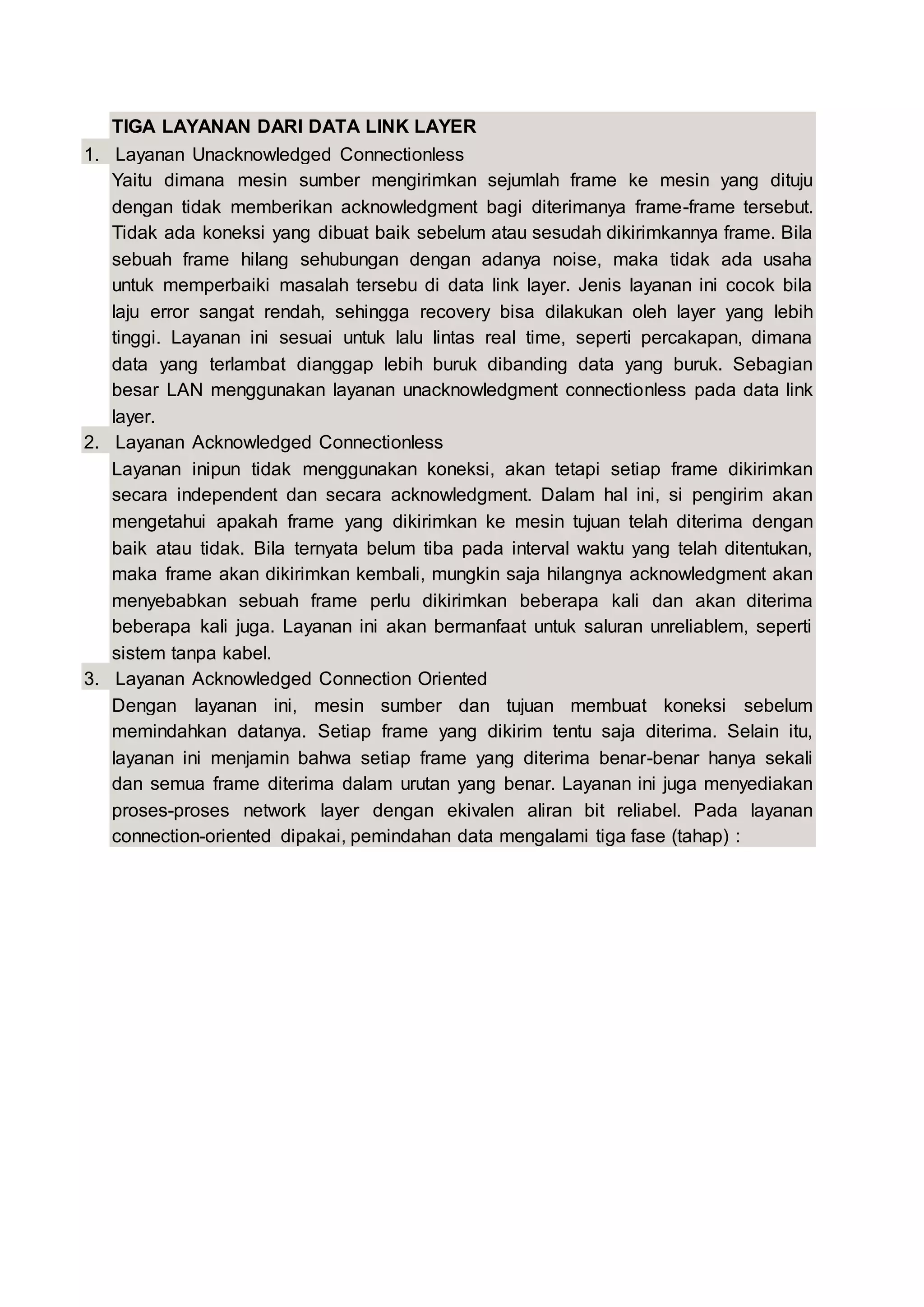 TIGA LAYANAN DARI DATA LINK LAYER
1. Layanan Unacknowledged Connectionless
Yaitu dimana mesin sumber mengirimkan sejumlah frame ke mesin yang dituju
dengan tidak memberikan acknowledgment bagi diterimanya frame-frame tersebut.
Tidak ada koneksi yang dibuat baik sebelum atau sesudah dikirimkannya frame. Bila
sebuah frame hilang sehubungan dengan adanya noise, maka tidak ada usaha
untuk memperbaiki masalah tersebu di data link layer. Jenis layanan ini cocok bila
laju error sangat rendah, sehingga recovery bisa dilakukan oleh layer yang lebih
tinggi. Layanan ini sesuai untuk lalu lintas real time, seperti percakapan, dimana
data yang terlambat dianggap lebih buruk dibanding data yang buruk. Sebagian
besar LAN menggunakan layanan unacknowledgment connectionless pada data link
layer.
2. Layanan Acknowledged Connectionless
Layanan inipun tidak menggunakan koneksi, akan tetapi setiap frame dikirimkan
secara independent dan secara acknowledgment. Dalam hal ini, si pengirim akan
mengetahui apakah frame yang dikirimkan ke mesin tujuan telah diterima dengan
baik atau tidak. Bila ternyata belum tiba pada interval waktu yang telah ditentukan,
maka frame akan dikirimkan kembali, mungkin saja hilangnya acknowledgment akan
menyebabkan sebuah frame perlu dikirimkan beberapa kali dan akan diterima
beberapa kali juga. Layanan ini akan bermanfaat untuk saluran unreliablem, seperti
sistem tanpa kabel.
3. Layanan Acknowledged Connection Oriented
Dengan layanan ini, mesin sumber dan tujuan membuat koneksi sebelum
memindahkan datanya. Setiap frame yang dikirim tentu saja diterima. Selain itu,
layanan ini menjamin bahwa setiap frame yang diterima benar-benar hanya sekali
dan semua frame diterima dalam urutan yang benar. Layanan ini juga menyediakan
proses-proses network layer dengan ekivalen aliran bit reliabel. Pada layanan
connection-oriented dipakai, pemindahan data mengalami tiga fase (tahap) :
 