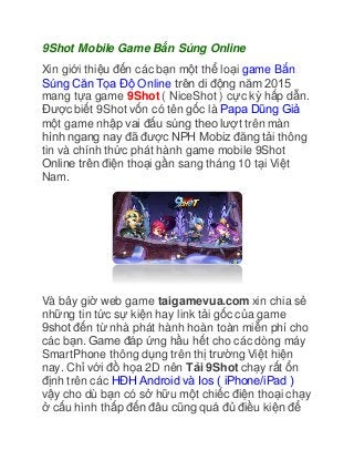 9Shot Mobile Game Bắn Súng Online
Xin giới thiệu đến các bạn một thể loại game Bắn
Súng Căn Tọa Độ Online trên di động năm 2015
mang tựa game 9Shot ( NiceShot ) cực kỳ hấp dẫn.
Được biết 9Shot vốn có tên gốc là Papa Dũng Giả
một game nhập vai đấu súng theo lượt trên màn
hình ngang nay đã được NPH Mobiz đăng tải thông
tin và chính thức phát hành game mobile 9Shot
Online trên điện thoại gần sang tháng 10 tại Việt
Nam.
Và bây giờ web game taigamevua.com xin chia sẻ
những tin tức sự kiện hay link tải gốc của game
9shot đến từ nhà phát hành hoàn toàn miễn phí cho
các bạn. Game đáp ứng hầu hết cho các dòng máy
SmartPhone thông dụng trên thị trường Việt hiện
nay. Chỉ với đồ họa 2D nên Tải 9Shot chạy rất ổn
định trên các HĐH Android và Ios ( iPhone/iPad )
vậy cho dù bạn có sở hữu một chiếc điện thoại chạy
ở cấu hình thấp đến đâu cũng quá đủ điều kiện để
 