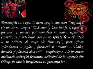 Personajele care apar în acest spaţiu misterios “trag după
ele umbre mitologice” (E.Simion”). Cele trei fete, ţiganca,
grecoaica şi ovreica pot semnifica nu numai ispite ale
erosului, ci şi înţelesuri mai grave. Graţiile – charitele
– în calitate de zeiţe ale frumuseţii, personificau
splendoarea – Aglae , farmecul şi armonia – Thalia,
bucuria şi plăcerea de a trăi – Euphrosyne. Ele încarnau
atributele seducţiei feminine, nelipsind de la ospeţele din
Olimp, pe care le însufleţeau cu prezenţa lor.

 