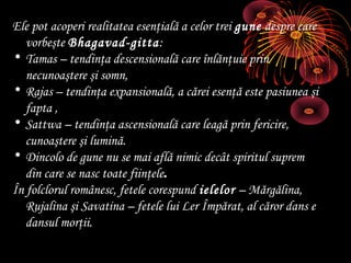 Ele pot acoperi realitatea esenţială a celor trei gune despre care
vorbeşte Bhagavad-gitta:
• Tamas – tendinţa descensională care înlănţuie prin
necunoaştere şi somn,
• Rajas – tendinţa expansională, a cărei esenţă este pasiunea şi
fapta ,
• Sattwa – tendinţa ascensională care leagă prin fericire,
cunoaştere şi lumină.
• Dincolo de gune nu se mai află nimic decât spiritul suprem
din care se nasc toate fiinţele.
În folclorul românesc, fetele corespund ielelor – Mărgălina,
Rujalina şi Savatina – fetele lui Ler Împărat, al căror dans e
dansul morţii.

 