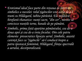 • Erotismul ideal face parte din reţeaua de intrstiţii
simbolice a nuvelei: rolul ţigăncilor este acela de a-l
reuni cu Hildegard, iubita părăsită. Ele mijlocesc
hirofanii thanatice: nunţi sacre, “din cer”, menite să
corecteze nunţile terne, banale de pe pământ.
• Simbolic, prima fată aparţine pământului, cea de-a
doua apei şi cea de-a treia focului. Din cele patru
elemente presocratice lipseşte aerul. Simbolic, aeastă
carenţă face ca “ţigăncile” să-l conducă înspre a
patra ipostază feminină, Hildegard, fiinţa spectrală
a aerului, decorporalizată.

 