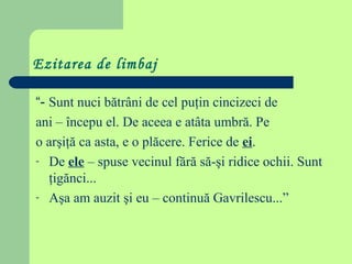 Ezitarea de limbaj
“- Sunt nuci bătrâni de cel puţin cincizeci de
ani – începu el. De aceea e atâta umbră. Pe
o arşiţă ca asta, e o plăcere. Ferice de ei.
- De ele – spuse vecinul fără să-şi ridice ochii. Sunt
ţigănci...
- Aşa am auzit şi eu – continuă Gavrilescu...”

 