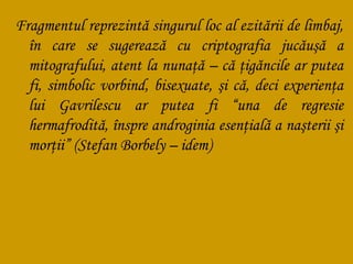 Fragmentul reprezintă singurul loc al ezitării de limbaj,
în care se sugerează cu criptografia jucăuşă a
mitografului, atent la nunaţă – că ţigăncile ar putea
fi, simbolic vorbind, bisexuate, şi că, deci experienţa
lui Gavrilescu ar putea fi “una de regresie
hermafrodită, înspre androginia esenţială a naşterii şi
morţii” (Stefan Borbely – idem)

 