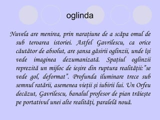 oglinda
Nuvela are menirea, prin naraţiune de a scăpa omul de
sub teroarea istoriei. Astfel Gavrilescu, ca orice
căutător de absolut, are şansa găsirii oglinzii, unde îşi
vede imaginea dezumanizată. Spaţiul oglinzii
reprezită un mijloc de ieşire din ruptura realităţii:”se
vede gol, deformat”. Profunda iluminare trece sub
semnul ratării, asemenea vieţii şi iubirii lui. Un Orfeu
decăzut, Gavrilescu, banalul profesor de pian trăieşte
pe portativul unei alte realităţi, paralelă nouă.

 