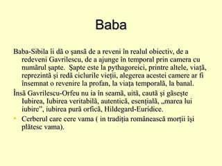 Baba
Baba-Sibila îi dã o şansã de a reveni în realul obiectiv, de a
redeveni Gavrilescu, de a ajunge în temporal prin camera cu
numãrul şapte. Şapte este la pythagoreici, printre altele, viaţã,
reprezintã şi redã ciclurile vieţii, alegerea acestei camere ar fi
însemnat o revenire la profan, la viaţa temporalã, la banal.
Însã Gavrilescu-Orfeu nu ia în seamã, uitã, cautã şi gãseşte
Iubirea, Iubirea veritabilã, autenticã, esenţialã, „marea lui
iubire”, iubirea purã orficã, Hildegard-Euridice.
• Cerberul care cere vama ( in tradiţia românească morţii îşi
plătesc vama).

 