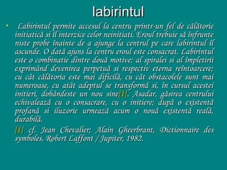 •

labirintul
Labirintul permite accesul la centru printr-un fel de călătorie
initiatică si îl interzice celor neinitiati. Eroul trebuie să înfrunte
niste probe înainte de a ajunge la centrul pe care labirintul îl
ascunde. O dată ajuns la centru eroul este consacrat. Labirintul
este o combinatie dintre două motive: al spiralei si al împletirii
exprimând devenirea perpetuă si respectiv eterna reîntoarcere;
cu cât călătoria este mai dificilă, cu cât obstacolele sunt mai
numeroase, cu atât adeptul se transformă si, în cursul acestei
initieri, dobândeste un nou sine[1]. Asadar, găsirea centrului
echivalează cu o consacrare, cu o initiere; după o existentă
profană si iluzorie urmează acum o nouă existentă reală,
durabilă.
[1] cf. Jean Chevalier; Alain Gheerbrant, Dictionnaire des
symboles, Robert Laffont / Jupiter, 1982.

 
