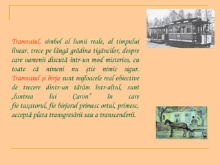 Tramvaiul, simbol al lumii reale, al timpului
linear, trece pe lângă grădina tigăncilor, despre
care oamenii discută într-un mod misterios, cu
toate că nimeni nu ştie nimic sigur.
Tramvaiul şi birja sunt mijloacele real obiective
de trecere dintr-un tãrâm într-altul, sunt
„luntrea
lui
Caron”
în
care
fie taxatorul, fie birjarul primesc ortul, primesc,
acceptã plata transgresãrii sau a transcenderii.

 