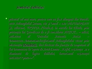 Simbolul dublului
 păcatul cel mai mare, pentru care au fost alungaţi din Paradis
atât Arhanghelul Satana, cât şi Omul – este NEIUBIREA!!!
Şi, adiacent, TRUFIA...(Tradusă, în nuvela lui Eliade, prin
pretenţia lui Gavrilescu de a fi considerat ARTIST... – adică,
substitut
al
Unicului
Autentic
Artist
–
Dumnezeu...Demonism-luciferismul Arhanghelului căzut prin
obstinaţia Neiubirii , deci decăzut din funcţia de cooperant al
lui Dumnezeu la Opera de Artă-Lumea . Astfel, existenţa  sa e
dominată de logica dublului, bovarismul existenţei
artistice<<pure>>”.

 