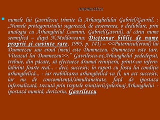 onomastica


numele lui Gavrilescu trimite la Arhanghelului Gabriel/Gavriil, :
„Numele protagonistului sugerează, de aesemenea, o dedublare, prin
analogia cu Arhanghelul Luminii, Gabriel(Gavriil), al cărui nume
semnifică – după N.Moldoveanu: Dicţionar biblic de nume
proprii şi cuvinte rare , 1995, p. 141) – <<Puternicul(eroul) lui
Dumnezeu sau eroul (meu) este Dumnezeu. Dumnezeu este tare.
Viteazul lui Dumnezeu>>.” Gavrilescu-ex-Arhanghelul pededepsit,
trebuie, din păcate, să efectueze drumul reiniţierii, printr-un infernlabirint foarte real... - deci, succesiv, în raport cu fosta lui condiţie
arhanghelică... - iar reabilitarea arhanghelică va fi, un act succesiv,
iar nu de concomitenţă/simultaneitate, faţă de ipostaza
infernalizată, trecută prin treptele reiniţierii/pelerinaj Arhanghelui  ipostază numită, derizoriu, Gavrilescu

 