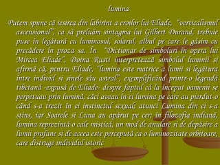 lumina
Putem spune că iesirea din labirint a eroilor lui Eliade, “verticalismul
ascensional”, ca să preluăm sintagma lui Gilbert Durand, trebuie
puse în legătură cu luminosul, solarul, albul pe care le găsim cu
precădere în proza sa. În “Dictionar de simboluri în opera lui
Mircea Eliade”, Doina Rusti interpretează simbolul luminii si
afirmă că, pentru Eliade, “lumina este matrice a lumii si legătura
între individ si sinele său astral”, exemplificând printr-o legendă
tibetană -expusă de Eliade- despre faptul că la început oamenii se
perpetuau prin lumină, căci aveau în ei lumina pe care au pierdut-o
când s-a trezit în ei instinctul sexual; atunci Lumina din ei s-a
stins, iar Soarele si Luna au apărut pe cer; în filozofia indiană,
lumina reprezintă o cale mistică, un mod de anulare si de depăsire a
lumii profane si de aceea este percepută ca o luminozitate orbitoare,
care distruge individul istoric

 