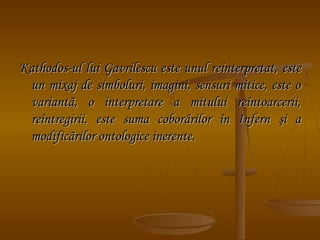 Kathodos-ul lui Gavrilescu este unul reinterpretat, este
un mixaj de simboluri, imagini, sensuri mitice, este o
variantã, o interpretare a mitului reîntoarcerii,
reîntregirii, este suma coborârilor în Infern şi a
modificãrilor ontologice inerente.

 