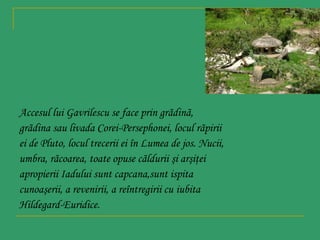 Accesul lui Gavrilescu se face prin grãdinã,
grãdina sau livada Corei-Persephonei, locul rãpirii
ei de Pluto, locul trecerii ei în Lumea de jos. Nucii,
umbra, rãcoarea, toate opuse cãldurii şi arşiţei
apropierii Iadului sunt capcana,sunt ispita
cunoaşerii, a revenirii, a reîntregirii cu iubita
Hildegard-Euridice.

 
