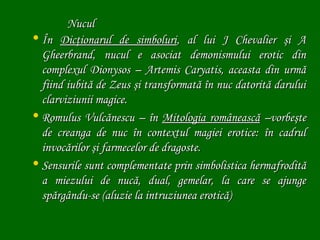 Nucul
• În Dicţionarul de simboluri, al lui J Chevalier şi A
Gheerbrand, nucul e asociat demonismului erotic din
complexul Dionysos – Artemis Caryatis, aceasta din urmă
fiind iubită de Zeus şi transformată în nuc datorită darului
clarviziunii magice.
• Romulus Vulcănescu – în Mitologia românească –vorbeşte
de creanga de nuc în contextul magiei erotice: în cadrul
invocărilor şi farmecelor de dragoste.
• Sensurile sunt complementate prin simbolistica hermafrodită
a miezului de nucă, dual, gemelar, la care se ajunge
spărgându-se (aluzie la intruziunea erotică)

 