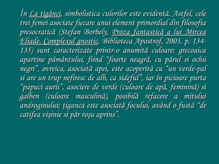 În La tigănci, simbolistica culorilor este evidentă. Astfel, cele
trei femei asociate fiecare unui element primordial din filosofia
presocratică (Stefan Borbely, Proza fantastică a lui Mircea
Eliade. Complexul gnostic, Biblioteca Apostrof, 2003, p. 134135) sunt caracterizate printr-o anumită culoare: grecoaica
apartine pământului, fiind “foarte neagră, cu părul si ochii
negri”, ovreica, asociată apei, este acoperită cu “un verde-pal
si are un trup nefiresc de alb, ca sideful”, iar în picioare purta
“papuci aurii”, asociere de verde (culoare de apă, feminină) si
galben (culoare masculină), posibilă refacere a mitului
androginului; ţiganca este asociată focului, având o fustă “de
catifea vişinie si păr roşu aprins”.

 