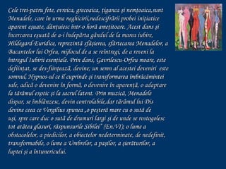 Cele trei-patru fete, evreica, grecoaica, ţiganca şi nemţoaica,sunt
Menadele, care în urma neghicirii,nedescifrãrii probei iniţiatice
aparent eşuate, dãnţuiesc într-o horã ameţitoare. Acest dans şi
încercarea eşuatã de a-i îndepãrta gândul de la marea iubire,
Hildegard-Euridice, reprezintã sfâşierea, sfârtecarea Menadelor, a
Bacantelor lui Orfeu, mijlocul de a se reîntregi, de a reveni la
întregul Iubirii esenţiale. Prin dans, Gavrilescu-Orfeu moare, este
defiinţat, se des-fiinţeazã, devine; un semn al acestei deveniri este
somnul, Hypnos-ul ce îl cuprinde şi transformarea îmbrãcãmintei
sale, adicã o devenire în formã, o devenire în aparenţã, o adaptare
la tãrâmul exotic şi la sacrul latent. Prin muzicã, Menadele
dispar, se îmblânzesc, devin controlabile,dar tãrâmul lui Dis
devine ceea ce Vergilius spunea „o peşterã mare cu o sutã de
uşi, spre care duc o sutã de drumuri largi şi de unde se rostogolesc
tot atâtea glasuri, rãspunsurile Sibilei” (En.VI); o lume a
obstacolelor, a piedicilor, a obiectelor nedeterminate, de nedefinit,
transformabile, o lume a Umbrelor, a paşilor, a şierãturilor, a
luptei şi a întunericului.

 