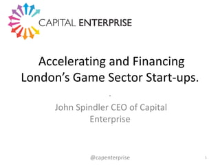 Accelerating and Financing
London’s Game Sector Start-ups.
.
John Spindler CEO of Capital
Enterprise

@capenterprise

1

 