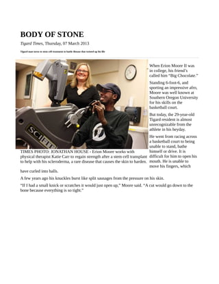 BODY OF STONE
Tigard Times, Thursday, 07 March 2013
Tigard man turns to stem cell treatment to battle disease that twisted up his life




                                                                                     When Erion Moore II was
                                                                                     in college, his friend’s
                                                                                     called him “Big Chocolate.”
                                                                                     Standing 6-foot-6, and
                                                                                     sporting an impressive afro,
                                                                                     Moore was well known at
                                                                                     Southern Oregon University
                                                                                     for his skills on the
                                                                                     basketball court.
                                                                                     But today, the 29-year-old
                                                                                     Tigard resident is almost
                                                                                     unrecognizable from the
                                                                                     athlete in his heyday.
                                                                              He went from racing across
                                                                              a basketball court to being
                                                                              unable to stand, bathe
TIMES PHOTO: JONATHAN HOUSE - Erion Moore works with                          himself or drive. It is
physical therapist Katie Carr to regain strength after a stem cell transplant difficult for him to open his
to help with his scleroderma, a rare disease that causes the skin to harden. mouth. He is unable to
                                                                              move his fingers, which
have curled into balls.
A few years ago his knuckles burst like split sausages from the pressure on his skin.
“If I had a small knick or scratches it would just open up,” Moore said. “A cut would go down to the
bone because everything is so tight.”
 