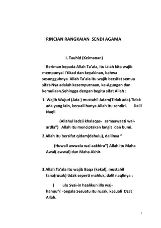 RINCIAN RANGKAIAN SENDI AGAMA
I. Tauhid (Keimanan)
Beriman kepada Allah Ta’ala, itu ialah kita wajib
mempunyai I’tikad dan keyakinan, bahwa
sesungguhnya Allah Ta’ala itu wajib bersifat semua
sifat-Nya adalah kesempurnaan, ke-Agungan dan
kemuliaan.Sehingga dengan begitu sifat Allah :
1. Wajib Wujud (Ada ) mustahil Adam(Tidak ada).Tidak
ada yang lain, kecuali hanya Allah itu sendiri. Dalil
Naqli
(Allahul ladzii khalaqas- samaawaati wal-
ardla”) Allah itu menciptakan langit dan bumi.
2.Allah itu bersifat qidam(dahulu), dalilnya “
(Huwall awwalu wal aakhiru”) Allah itu Maha
Awal( awwal) dan Maha Akhir.
3.Allah Ta’ala itu wajib Baqa (kekal), mustahil
fana(rusak) tidak seperti mahluk, dalil naqlinya :
) ulu Syai-in haalikun illa waj-
hahuu”( =Segala Sesuatu itu rusak, kecuali Dzat
Allah.
1
 