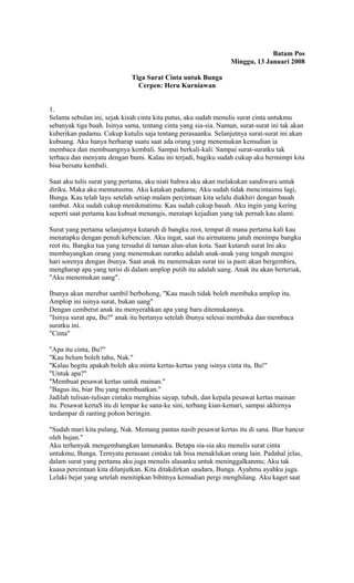 Batam Pos 
Minggu, 13 Januari 2008 
Tiga Surat Cinta untuk Bunga 
Cerpen: Heru Kurniawan 
1. 
Selama sebulan ini, sejak kisah cinta kita putus, aku sudah menulis surat cinta untukmu 
sebanyak tiga buah. Isinya sama, tentang cinta yang sia-sia. Namun, surat-surat ini tak akan 
kuberikan padamu. Cukup kutulis saja tentang perasaanku. Selanjutnya surat-surat ini akan 
kubuang. Aku hanya berharap suatu saat ada orang yang menemukan kemudian ia 
membaca dan membuangnya kembali. Sampai berkali-kali. Sampai surat-suratku tak 
terbaca dan menyatu dengan bumi. Kalau ini terjadi, bagiku sudah cukup aku bermimpi kita 
bisa bersatu kembali. 
Saat aku tulis surat yang pertama, aku niati bahwa aku akan melakukan sandiwara untuk 
diriku. Maka aku memutusmu. Aku katakan padamu; Aku sudah tidak mencintaimu lagi, 
Bunga. Kau telah layu setelah setiap malam percintaan kita selalu diakhiri dengan basah 
rambut. Aku sudah cukup menikmatimu. Kau sudah cukup basah. Aku ingin yang kering 
seperti saat pertama kau kubuat menangis, meratapi kejadian yang tak pernah kau alami. 
Surat yang pertama selanjutnya kutaruh di bangku reot, tempat di mana pertama kali kau 
menatapku dengan penuh kebencian. Aku ingat, saat itu airmatamu jatuh menimpa bangku 
reot itu. Bangku tua yang tersudut di taman alun-alun kota. Saat kutaruh surat Ini aku 
membayangkan orang yang menemukan suratku adalah anak-anak yang tengah mengisi 
hari sorenya dengan ibunya. Saat anak itu menemukan surat ini ia pasti akan bergembira, 
mengharap apa yang terisi di dalam amplop putih itu adalah uang. Anak itu akan berteriak, 
"Aku menemukan uang". 
Ibunya akan merebut sambil berbohong, "Kau masih tidak boleh membuka amplop itu. 
Amplop ini isinya surat, bukan uang" 
Dengan cemberut anak itu menyerahkan apa yang baru ditemukannya. 
"Isinya surat apa, Bu?" anak itu bertanya setelah ibunya selesai membuka dan membaca 
suratku ini. 
"Cinta" 
"Apa itu cinta, Bu?" 
"Kau belum boleh tahu, Nak." 
"Kalau begitu apakah boleh aku minta kertas-kertas yang isinya cinta itu, Bu!" 
"Untuk apa?" 
"Membuat pesawat kertas untuk mainan." 
"Bagus itu, biar Ibu yang membuatkan." 
Jadilah tulisan-tulisan cintaku menghias sayap, tubuh, dan kepala pesawat kertas mainan 
itu. Pesawat kertaS itu di lempar ke sana-ke sini, terbang kian-kemari, sampai akhirnya 
terdampar di ranting pohon beringin. 
"Sudah mari kita pulang, Nak. Memang pantas nasib pesawat kertas itu di sana. Biar hancur 
oleh hujan." 
Aku terhenyak mengembangkan lamunanku. Betapa sia-sia aku menulis surat cinta 
untukmu, Bunga. Ternyata perasaan cintaku tak bisa menaklukan orang lain. Padahal jelas, 
dalam surat yang pertama aku juga menulis alasanku untuk meninggalkanmu; Aku tak 
kuasa percintaan kita dilanjutkan. Kita ditakdirkan saudara, Bunga. Ayahmu ayahku juga. 
Lelaki bejat yang setelah menitipkan bibitnya kemudian pergi menghilang. Aku kaget saat 
 