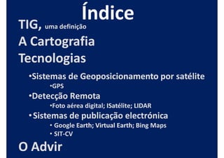 TIG, uma definição
A Cartografia
Tecnologias
  •Sistemas de Geoposicionamento por satélite
       •GPS
  •Detecção Remota
       •Foto aérea digital; ISatélite; LIDAR
                            ISatélite;
  • Sistemas de publicação electrónica
       • Google Earth; Virtual Earth; Bing Maps
                Earth;         Earth;
       • SIT-CV
         SIT-

O Advir
 