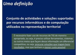 Uma definição

 Conjunto de actividades e soluções suportadas
 por recursos informáticos e de computação
 utilizados na representação territorial

     É necessário fazer uso de recursos de TIG de maneira
     apropriada, ou seja, é preciso utilizar ferramentas, sistemas
     ou outros meios que façam dessa informação um diferencial
     competitivo, ou seja, procurar soluções que tragam bons
     resultados, mas que tenham o menor custo possível
 