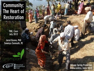 Community:
The Heart of
Restoration

    TIGE, Caux
    July 2012

 Jared Buono, PhD
Sowmya Somnath, PE




                     Village Spring Protection
                     Maharashtra, India 2012
 