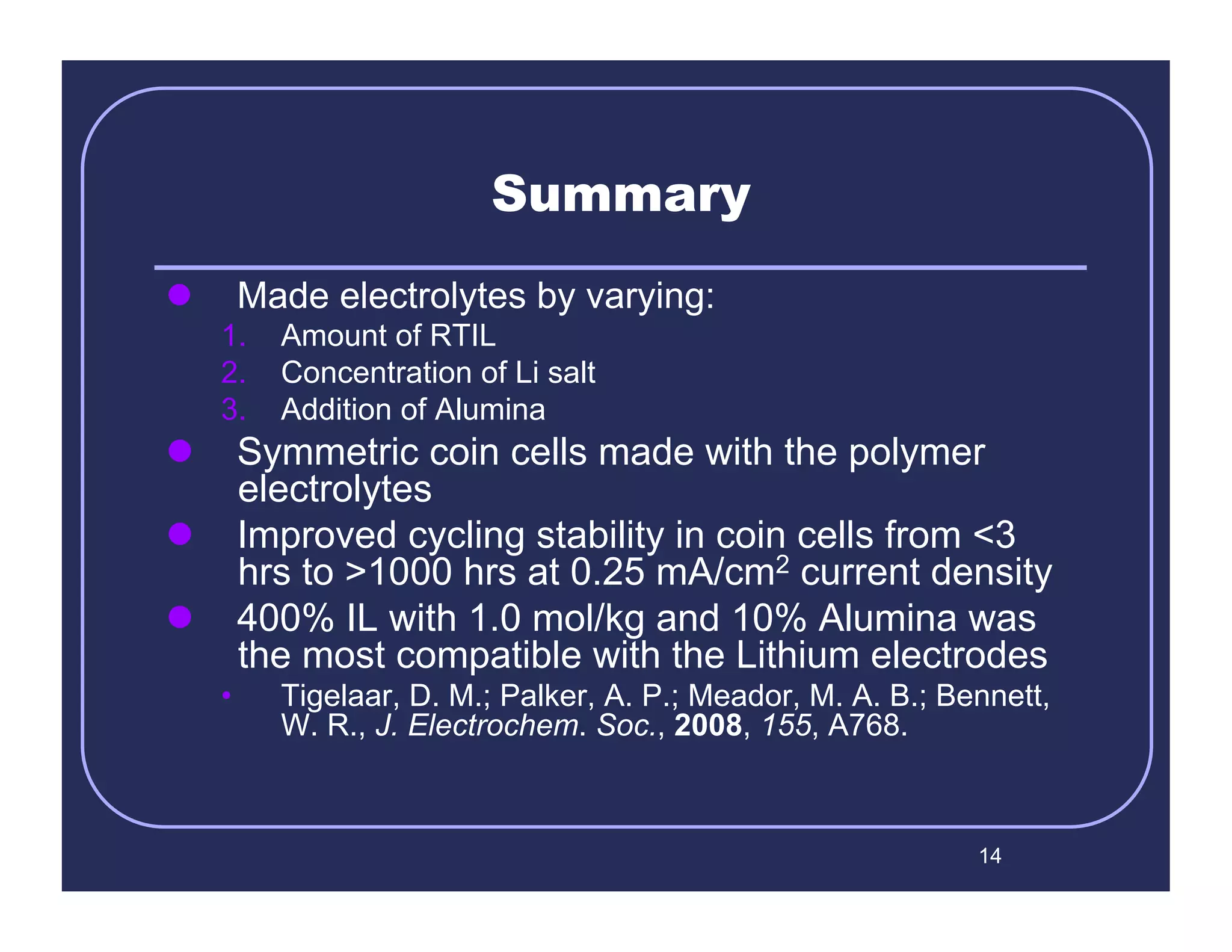 Summary
         Made electrolytes by varying:
     1.  Amount of RTIL
     2.  Concentration of Li salt
     3.  Addition of Alumina
  Symmetric coin cells made with the polymer
   electrolytes
  Improved cycling stability in coin cells from <3
   hrs to >1000 hrs at 0.25 mA/cm2 current density
  400% IL with 1.0 mol/kg and 10% Alumina was
   the most compatible with the Lithium electrodes
     •      Tigelaar, D. M.; Palker, A. P.; Meador, M. A. B.; Bennett,
            W. R., J. Electrochem. Soc., 2008, 155, A768.



                                                                14
 
