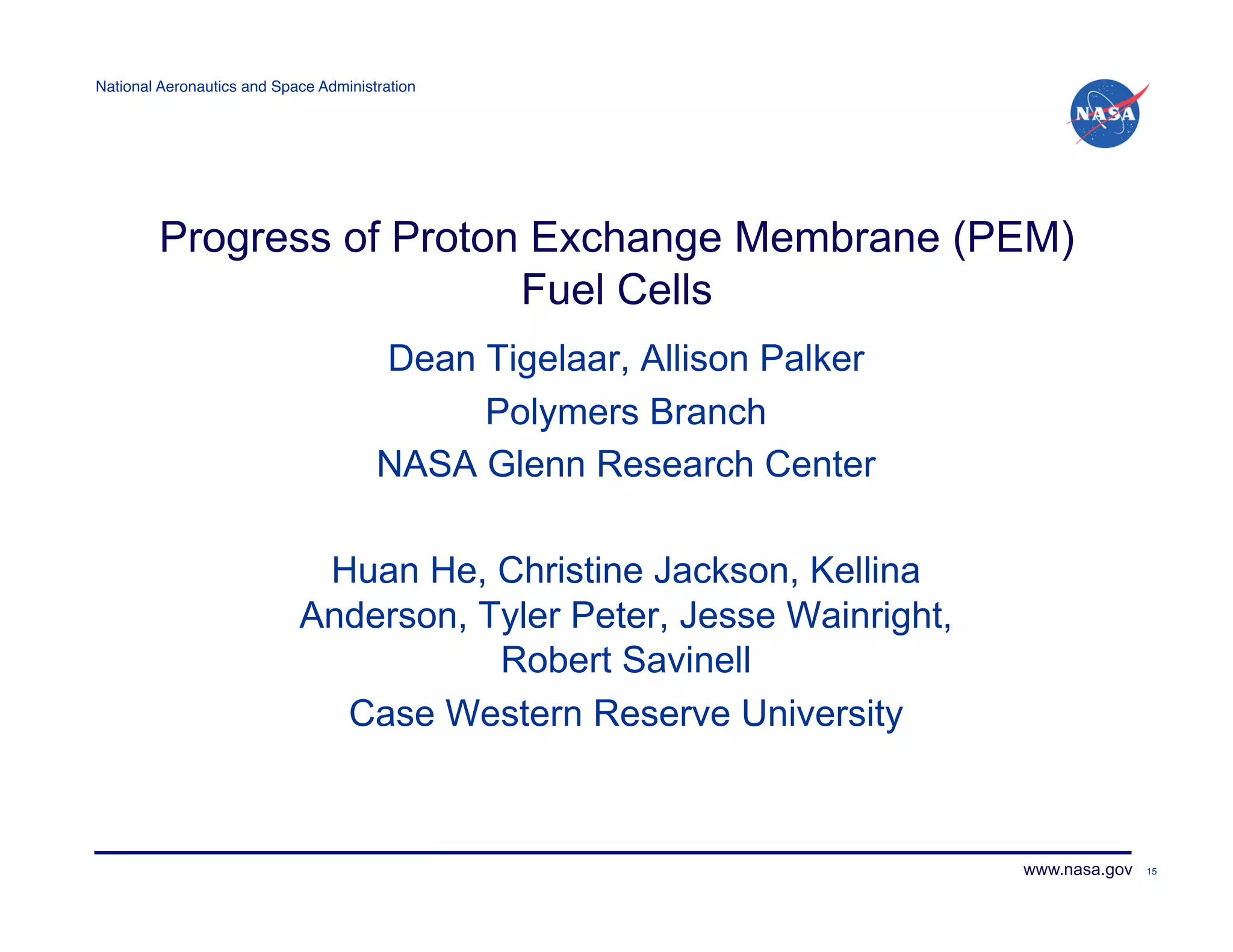 National Aeronautics and Space Administration!




         Progress of Proton Exchange Membrane (PEM)
                           Fuel Cells
                                       Dean Tigelaar, Allison Palker
                                            Polymers Branch
                                       NASA Glenn Research Center

                             Huan He, Christine Jackson, Kellina
                            Anderson, Tyler Peter, Jesse Wainright,
                                       Robert Savinell
                              Case Western Reserve University



                                                                       www.nasa.gov   15
 