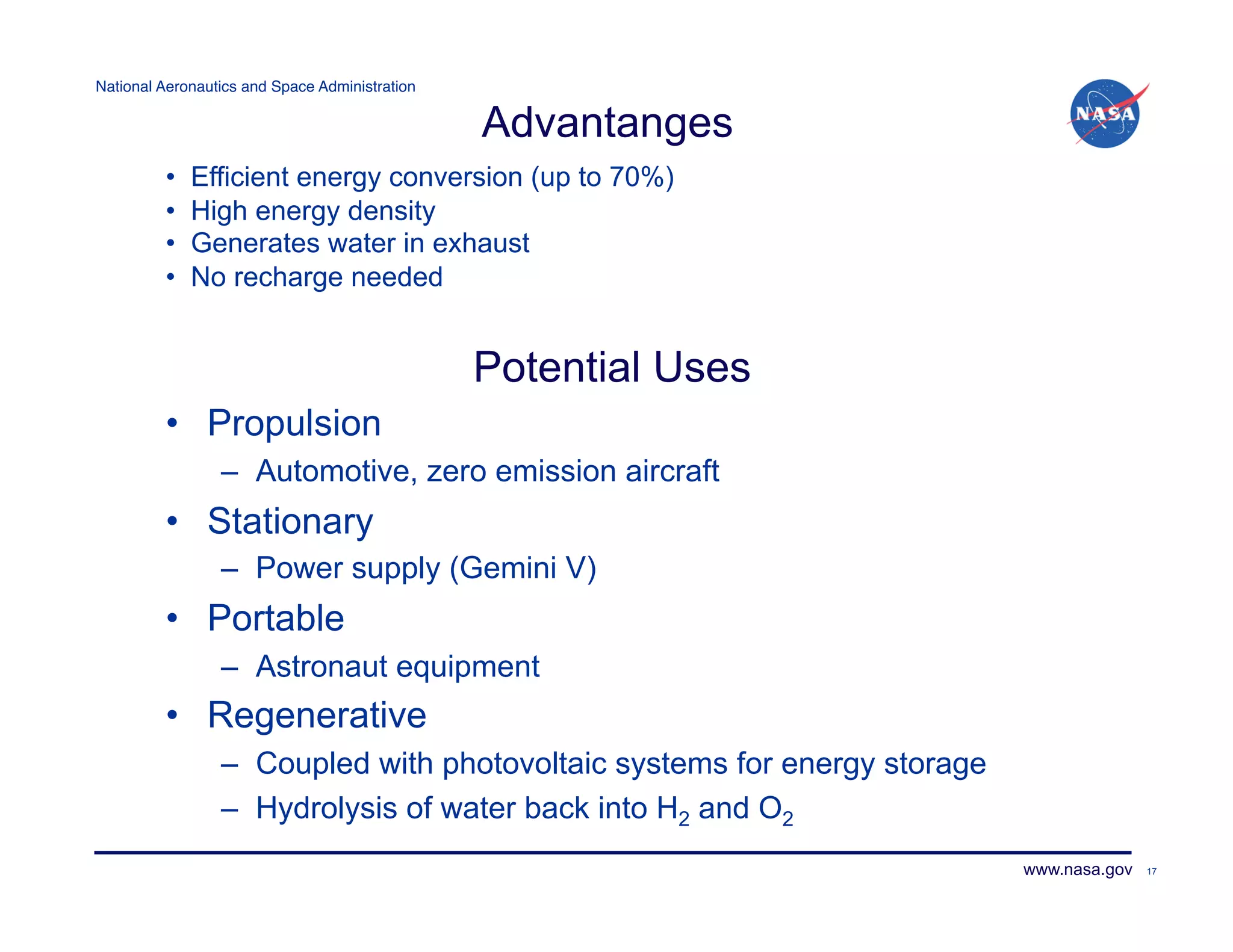 National Aeronautics and Space Administration!

                                                 Advantanges
         •    Efficient energy conversion (up to 70%)
         •    High energy density
         •    Generates water in exhaust
         •    No recharge needed


                                                 Potential Uses
         •  Propulsion
                 –  Automotive, zero emission aircraft
         •  Stationary
                 –  Power supply (Gemini V)
         •  Portable
                 –  Astronaut equipment
         •  Regenerative
                 –  Coupled with photovoltaic systems for energy storage
                 –  Hydrolysis of water back into H2 and O2
                                                                           www.nasa.gov   17
 