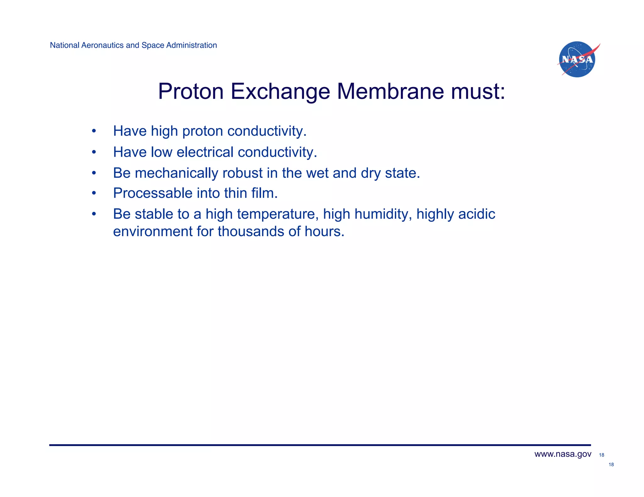 National Aeronautics and Space Administration!




                             Proton Exchange Membrane must:
           •     Have high proton conductivity.
           •     Have low electrical conductivity.
           •     Be mechanically robust in the wet and dry state.
           •     Processable into thin film.
           •     Be stable to a high temperature, high humidity, highly acidic
                 environment for thousands of hours.




                                                                                 www.nasa.gov   18

                                                                                                     18
 