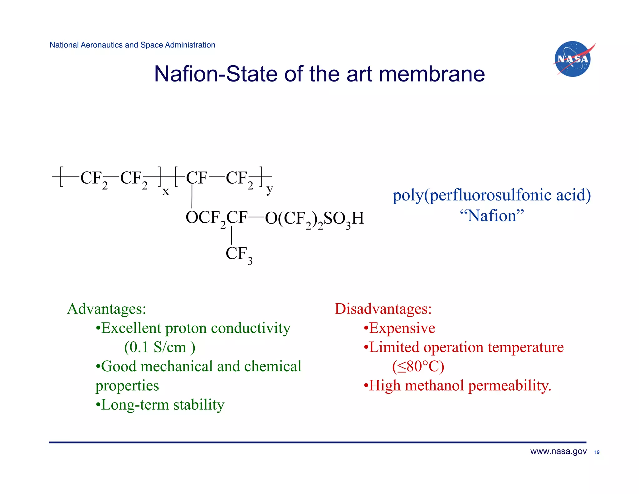 National Aeronautics and Space Administration!



                            Nafion-State of the art membrane




                                                         poly(perfluorosulfonic acid)
                                                                  “Nafion”




    Advantages:                                  Disadvantages:
       • Excellent proton conductivity               • Expensive
            (0.1 S/cm )                              • Limited operation temperature
       • Good mechanical and chemical                     (≤80°C)
       properties                                    •High methanol permeability.
       • Long-term stability

                                                                              www.nasa.gov   19
 