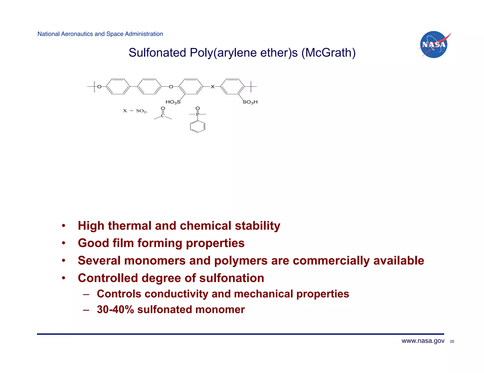 National Aeronautics and Space Administration!


                                Sulfonated Poly(arylene ether)s (McGrath)




        •     High thermal and chemical stability
        •     Good film forming properties
        •     Several monomers and polymers are commercially available
        •     Controlled degree of sulfonation
                –  Controls conductivity and mechanical properties
                –  30-40% sulfonated monomer

                                                                            www.nasa.gov   20
 