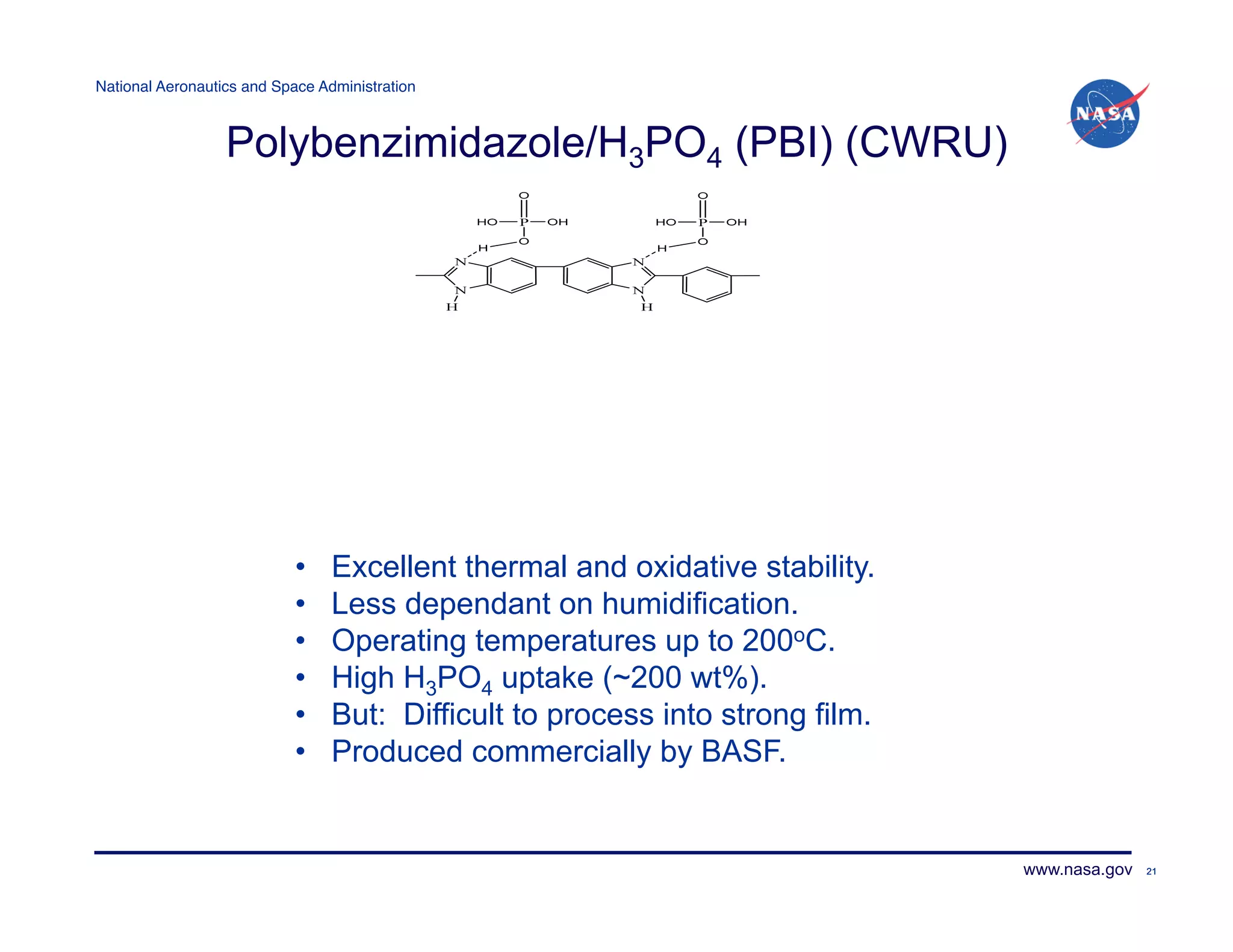 National Aeronautics and Space Administration!



                  Polybenzimidazole/H3PO4 (PBI) (CWRU)




                            •    Excellent thermal and oxidative stability.
                            •    Less dependant on humidification.
                            •    Operating temperatures up to 200oC.
                            •    High H3PO4 uptake (~200 wt%).
                            •    But: Difficult to process into strong film.
                            •    Produced commercially by BASF.


                                                                               www.nasa.gov   21
 