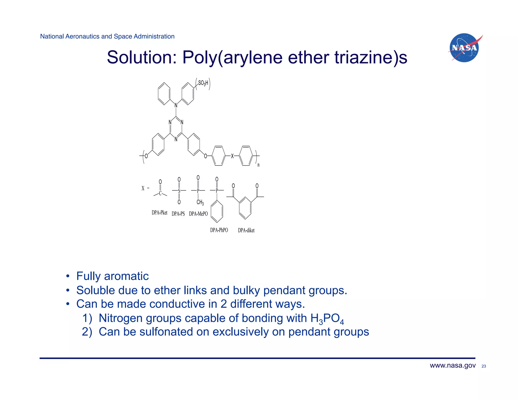 National Aeronautics and Space Administration!


                      Solution: Poly(arylene ether triazine)s




        •  Fully aromatic
        •  Soluble due to ether links and bulky pendant groups.
        •  Can be made conductive in 2 different ways.
            1) Nitrogen groups capable of bonding with H3PO4
            2) Can be sulfonated on exclusively on pendant groups

                                                                    www.nasa.gov   23
 
