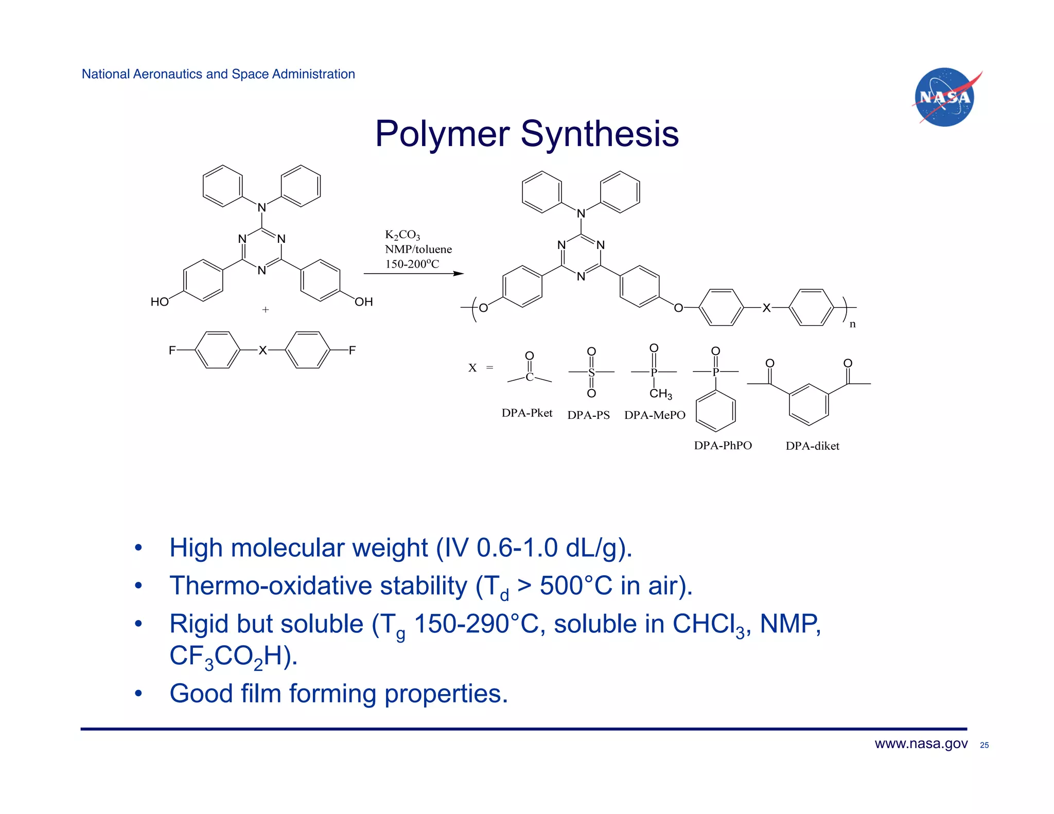National Aeronautics and Space Administration!




                                                 Polymer Synthesis




        •  High molecular weight (IV 0.6-1.0 dL/g).
        •  Thermo-oxidative stability (Td > 500°C in air).
        •  Rigid but soluble (Tg 150-290°C, soluble in CHCl3, NMP,
           CF3CO2H).
        •  Good film forming properties.
                                                                     www.nasa.gov   25
 