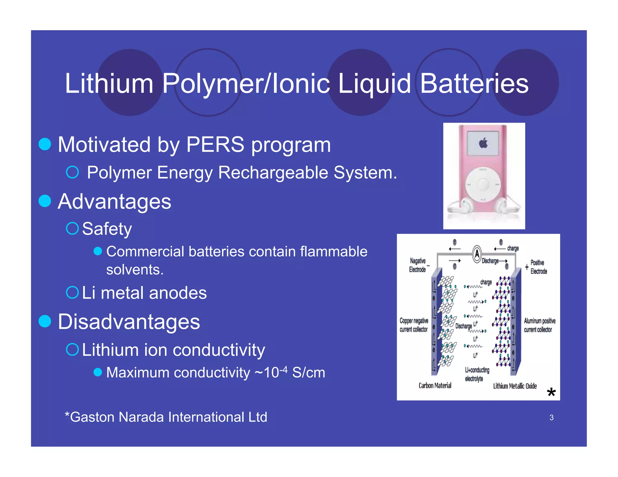 Lithium Polymer/Ionic Liquid Batteries

 Motivated by PERS program
    Polymer Energy Rechargeable System.
 Advantages
   Safety
       Commercial batteries contain flammable
        solvents.
   Li metal anodes
 Disadvantages
   Lithium ion conductivity
       Maximum conductivity ~10-4 S/cm


  *Gaston Narada International Ltd
                                                 *
                                                 3
 