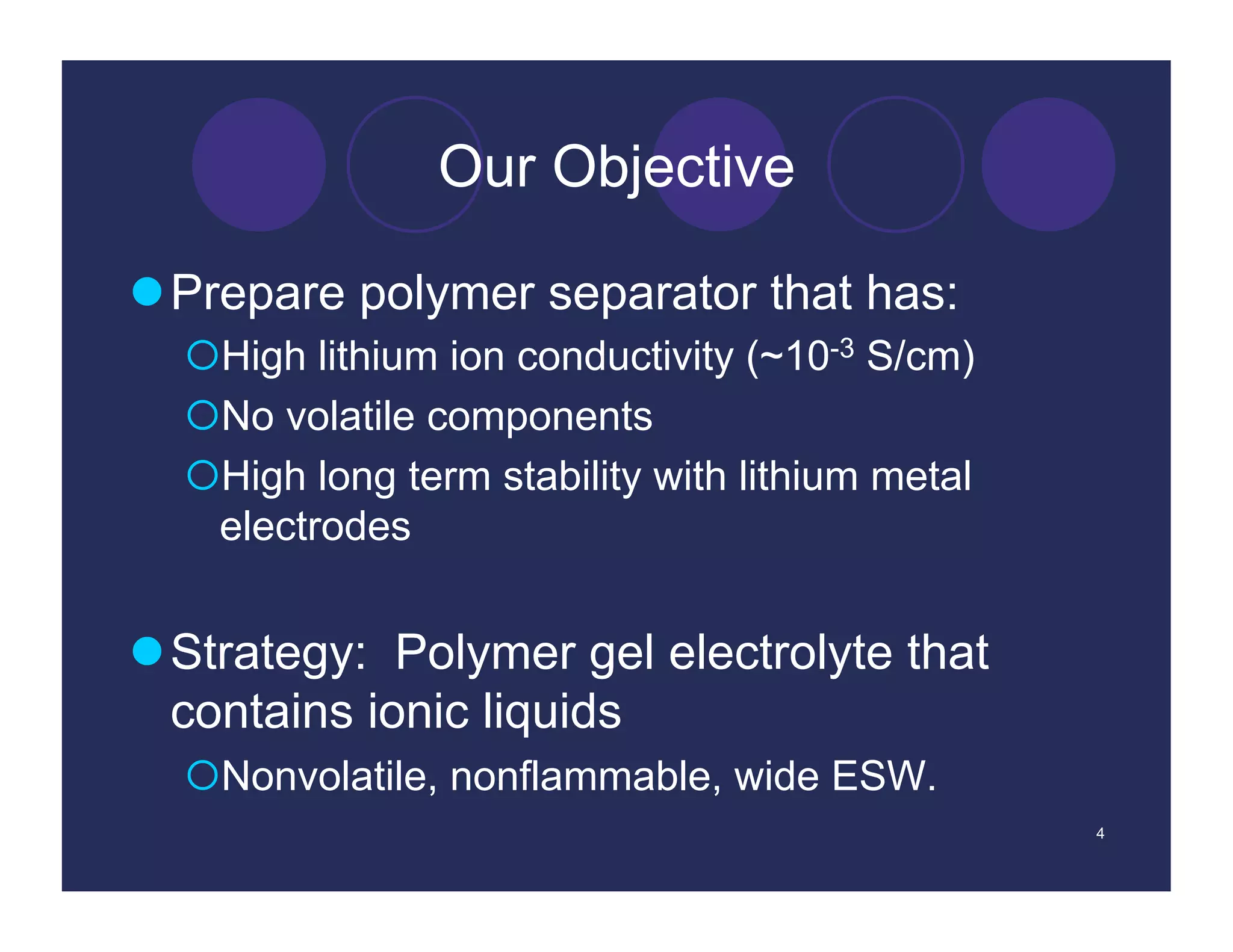Our Objective

 Prepare polymer separator that has:
   High lithium ion conductivity (~10-3 S/cm)
   No volatile components
   High long term stability with lithium metal
   electrodes


 Strategy: Polymer gel electrolyte that
  contains ionic liquids
   Nonvolatile, nonflammable, wide ESW.
                                                  4
 