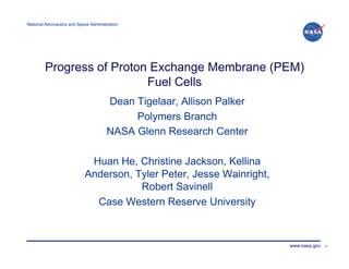 National Aeronautics and Space Administration!




         Progress of Proton Exchange Membrane (PEM)
                           Fuel Cells
                                       Dean Tigelaar, Allison Palker
                                            Polymers Branch
                                       NASA Glenn Research Center

                             Huan He, Christine Jackson, Kellina
                            Anderson, Tyler Peter, Jesse Wainright,
                                       Robert Savinell
                              Case Western Reserve University



                                                                       www.nasa.gov   15
 