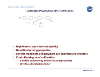 National Aeronautics and Space Administration!


                                Sulfonated Poly(arylene ether)s (McGrath)




        •     High thermal and chemical stability
        •     Good film forming properties
        •     Several monomers and polymers are commercially available
        •     Controlled degree of sulfonation
                –  Controls conductivity and mechanical properties
                –  30-40% sulfonated monomer

                                                                            www.nasa.gov   20
 