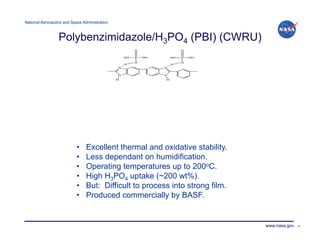 National Aeronautics and Space Administration!



                  Polybenzimidazole/H3PO4 (PBI) (CWRU)




                            •    Excellent thermal and oxidative stability.
                            •    Less dependant on humidification.
                            •    Operating temperatures up to 200oC.
                            •    High H3PO4 uptake (~200 wt%).
                            •    But: Difficult to process into strong film.
                            •    Produced commercially by BASF.


                                                                               www.nasa.gov   21
 